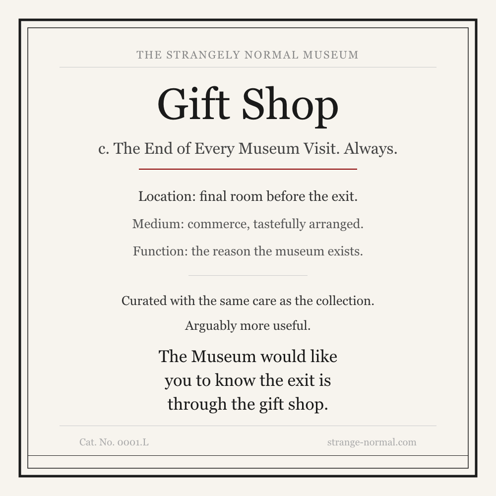 Museum label for The Strangely Normal Museum Gift Shop. Text reads: Gift Shop, c. The End of Every Museum Visit. Always. Location: final room before the exit. Medium: commerce, tastefully arranged. Function: the reason the museum exists. Curated with the same care as the collection. Arguably more useful. The Museum would like you to know the exit is through the gift shop. Cat. No. 0001.L, strange-normal.com.